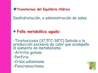 Transtornos del Equilibrio Hídrico 
Deshidratación, o administración de sales. 
Falla metabólica aguda: 
-Tirotoxicosis (37,5°C-38°C) Debida a la 
producción excesiva de calor que acompaña 
al aumento de metabolismo 
-Artritis gotosa 
-Porfiria 
-Crisis adisoniana 
-Feocromocitoma 
 