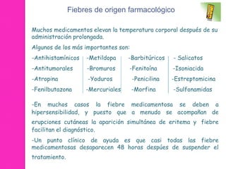 Fiebres de origen farmacológico 
Muchos medicamentos elevan la temperatura corporal después de su 
administración prolongada. 
Algunos de los más importantes son: 
-Antihistamínicos -Metildopa -Barbitúricos - Salicatos 
-Antitumorales -Bromuros -Fenitoína -Isoniacida 
-Atropina -Yoduros -Penicilina -Estreptomicina 
-Fenilbutazona -Mercuriales -Morfina -Sulfonamidas 
-En muchos casos la fiebre medicamentosa se deben a 
hipersensibilidad, y puesto que a menudo se acompañan de 
erupciones cutáneas la aparición simultánea de eritema y fiebre 
facilitan el diagnóstico. 
-Un punto clínico de ayuda es que casi todas las fiebre 
medicamentosas desaparecen 48 horas despúes de suspender el 
tratamiento. 
 