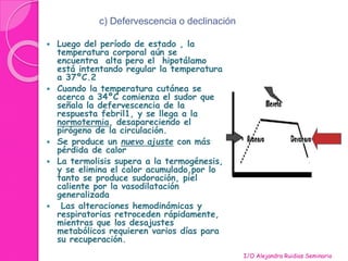 c) Defervescencia o declinación 
 Luego del período de estado , la 
temperatura corporal aún se 
encuentra alta pero el hipotálamo 
está intentando regular la temperatura 
a 37ºC.2 
 Cuando la temperatura cutánea se 
acerca a 34ºC comienza el sudor que 
señala la defervescencia de la 
respuesta febril1, y se llega a la 
normotermia, desapareciendo el 
pirógeno de la circulación. 
 Se produce un nuevo ajuste con más 
pérdida de calor 
 La termolisis supera a la termogénesis, 
y se elimina el calor acumulado,por lo 
tanto se produce sudoración, piel 
caliente por la vasodilatación 
generalizada 
 Las alteraciones hemodinámicas y 
respiratorias retroceden rápidamente, 
mientras que los desajustes 
metabólicos requieren varios días para 
su recuperación. 
I/O Alejandra Ruidias Seminario 
 