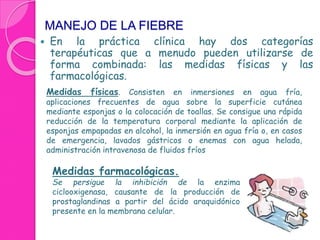MANEJO DE LA FIEBRE 
 En la práctica clínica hay dos categorías 
terapéuticas que a menudo pueden utilizarse de 
forma combinada: las medidas físicas y las 
farmacológicas. 
Medidas físicas. Consisten en inmersiones en agua fría, 
aplicaciones frecuentes de agua sobre la superficie cutánea 
mediante esponjas o la colocación de toallas. Se consigue una rápida 
reducción de la temperatura corporal mediante la aplicación de 
esponjas empapadas en alcohol, la inmersión en agua fría o, en casos 
de emergencia, lavados gástricos o enemas con agua helada, 
administración intravenosa de fluidos fríos 
Medidas farmacológicas. 
Se persigue la inhibición de la enzima 
ciclooxigenasa, causante de la producción de 
prostaglandinas a partir del ácido araquidónico 
presente en la membrana celular. 
 