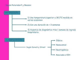 Según Petersdorf y Beeson: 
DEFINICIÓN 
1) Una temperatura superior a 38.3°C medida en 
varias ocasiones 
2) Con una duración de > 3 semanas 
3) Ausencia de diagnóstico tras 1 semana de ingreso 
hospitalario. 
CLASIFICACIÓN Clásica 
Nosocomial 
Neutropénica 
Asociada a VIH 
Según Durack y Street 
 