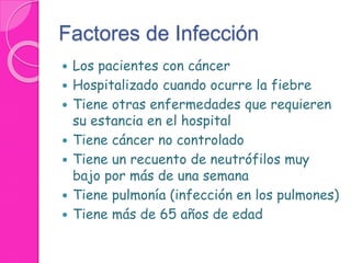 Factores de Infección 
 Los pacientes con cáncer 
 Hospitalizado cuando ocurre la fiebre 
 Tiene otras enfermedades que requieren 
su estancia en el hospital 
 Tiene cáncer no controlado 
 Tiene un recuento de neutrófilos muy 
bajo por más de una semana 
 Tiene pulmonía (infección en los pulmones) 
 Tiene más de 65 años de edad 
 