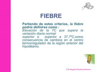 . 
FIEBRE 
Partiendo de estos criterios, la fiebre 
podría definirse como : 
Elevación de la TC que supera la 
variación diaria normal 
superior a superior a 37.7ºC,como 
consecuencia de cambios en el centro 
termorregulador de la región anterior del 
hipotálamo. 
I/O Alejandra Ruidias Seminario 
 
