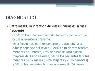 DIAGNOSTICO
• Entre las IBG la infección de vías urinarias es la más
  frecuente
  ▫ el 5% de los niños menores de dos años con fiebre sin
    causa aparente la presenta.
  ▫ Esta frecuencia es inversamente proporcional a la
    edad y depende del sexo así: 20% de pacientes febriles
    menores de 3 meses, 18% de niñas de raza blanca
    mayores de 1 año de edad, 5% de los pacientes febriles
    menores de 12 meses (6-8% mujeres y 2-3% hombres)
    y 3% de los pacientes febriles menores de 24 meses.
 