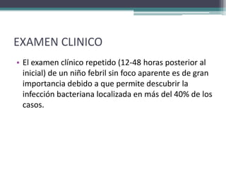 EXAMEN CLINICO
• El examen clínico repetido (12-48 horas posterior al
  inicial) de un niño febril sin foco aparente es de gran
  importancia debido a que permite descubrir la
  infección bacteriana localizada en más del 40% de los
  casos.
 