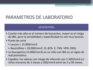 PARAMETROS DE LABORATORIO
                           LEUCOCITOS:

• Cuanto más alto es el número de leucocitos, mayor es el riesgo
  de IBG, pero la sensibilidad y especificidad no son muy buenas.
• Punto de corte
  • Leucos > 15.000/mm3
  • Neutrófilos > 10.000/mm3 (S: 82% E: 74% VPN: 93%)
• La leucopenia (<5.000/mm3) en un niño con IBG es un signo de
  mal pronóstico.
• Cayados: los valores con riesgo de infección son 1.500/mm3 en
  niños menores de 3 meses y 500/mm3 entre los 3 y 36 meses.
 