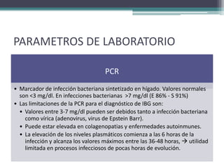 PARAMETROS DE LABORATORIO

                                    PCR
• Marcador de infección bacteriana sintetizado en hígado. Valores normales
  son <3 mg/dl. En infecciones bacterianas >7 mg/dl (E 86% - S 91%)
• Las limitaciones de la PCR para el diagnóstico de IBG son:
  • Valores entre 3-7 mg/dl pueden ser debidos tanto a infección bacteriana
    como vírica (adenovirus, virus de Epstein Barr).
  • Puede estar elevada en colagenopatias y enfermedades autoinmunes.
  • La elevación de los niveles plasmáticos comienza a las 6 horas de la
    infección y alcanza los valores máximos entre las 36-48 horas,  utilidad
    limitada en procesos infecciosos de pocas horas de evolución.
 