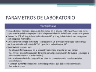PARAMETROS DE LABORATORIO
                                    PROCALCITONINA

• En condiciones normales apenas es detectable en el plasma (<0,5 ng/ml), pero se eleva
  rápidamente y de forma proporcional a la gravedad en las infecciones bacterianas graves.
• Valores de PCT >0,5 ng/ml son indicativos de IBG y >2 ng/ml de infecciones muy graves
  como sepsis o meningitis.
• En el periodo neonatal inmediato (<3 días) existe un elevación fisiológica transitoria; a
  partir de este día, valores de PCT >2 ng/ml son indicativos de IBG.
• Sus mayores ventajas son:
  • Se eleva de forma precoz en la infección bacteriana grave (a las tres horas).
  • Los niveles plasmáticos cursan de forma paralela a la evolución del cuadro (empiezan a
    descenderal mejorar la enfermedad).
  • No se eleva en las infecciones víricas, ni en las conectivopatías o enfermedades
    autoinmunes.
  • También aumenta en los niños inmunodeprimidos que padecen una infección
    bacteriana grave.
 