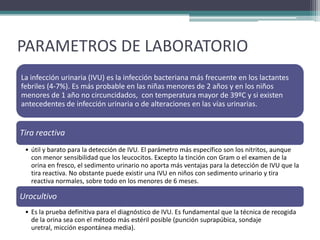PARAMETROS DE LABORATORIO
La infección urinaria (IVU) es la infección bacteriana más frecuente en los lactantes
febriles (4-7%). Es más probable en las niñas menores de 2 años y en los niños
menores de 1 año no circuncidados, con temperatura mayor de 39ºC y si existen
antecedentes de infección urinaria o de alteraciones en las vías urinarias.


Tira reactiva
 • útil y barato para la detección de IVU. El parámetro más específico son los nitritos, aunque
   con menor sensibilidad que los leucocitos. Excepto la tinción con Gram o el examen de la
   orina en fresco, el sedimento urinario no aporta más ventajas para la detección de IVU que la
   tira reactiva. No obstante puede existir una IVU en niños con sedimento urinario y tira
   reactiva normales, sobre todo en los menores de 6 meses.

Urocultivo
 • Es la prueba definitiva para el diagnóstico de IVU. Es fundamental que la técnica de recogida
   de la orina sea con el método más estéril posible (punción suprapúbica, sondaje
   uretral, micción espontánea media).
 
