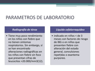 PARAMETROS DE LABORATORIO

     Radiografía de tórax             Líquido cefalorraquídeo

• Tiene muy poco rendimiento       • indicado en niños < de 3
  en los niños con fiebre que        meses con factores de riesgo
  no tienen síntomas                 de IBG o en niños que
  respiratorios. Sin embargo, sí     presenten fiebre con
  se han encontrado                  alteración del estado
  alteraciones radiográficas en      general, convulsiones
  los niños con fiebre sin foco      repetidas o exantema
  que presentan cifras de            purpúreo.
  leucocitos >20.000/mm3(12).
 