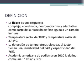 DEFINICION
• La fiebre es una respuesta
  compleja, coordinada, neuroendocrina y adaptativa
  como parte de la reacción de fase aguda a un cambio
  inmune.
• Temperatura rectal de 38ºC y temperatura axilar de
  37,5ºC.
• La detección de temperaturas elevadas al tacto
  tienen una sensibilidad del 84% y especificidad del
  76%.
• Academia americana de pediatría en 2010 la define
  como una T° axilar > 38°C
 