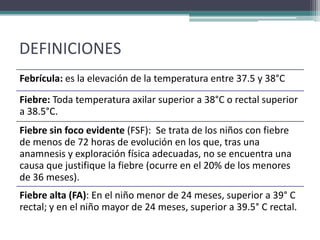 DEFINICIONES
Febrícula: es la elevación de la temperatura entre 37.5 y 38°C
Fiebre: Toda temperatura axilar superior a 38°C o rectal superior
a 38.5°C.
Fiebre sin foco evidente (FSF): Se trata de los niños con fiebre
de menos de 72 horas de evolución en los que, tras una
anamnesis y exploración física adecuadas, no se encuentra una
causa que justifique la fiebre (ocurre en el 20% de los menores
de 36 meses).
Fiebre alta (FA): En el niño menor de 24 meses, superior a 39° C
rectal; y en el niño mayor de 24 meses, superior a 39.5° C rectal.
 