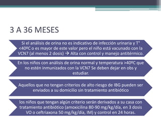 3 A 36 MESES
   Si el análisis de orina no es indicativo de infección urinaria y T°
  <40ºC o es mayor de este valor pero el niño está vacunado con la
  VCN7 (al menos 2 dosis)  Alta con control y manejo antitérmico.
 En los niños con análisis de orina normal y temperatura >40ºC que
     no estén inmunizados con la VCN7 Se deben dejar en obs y
                               estudiar.

  Aquellos que no tengan criterios de alto riesgo de IBG pueden ser
         enviados a su domicilio sin tratamiento antibiótico

  los niños que tengan algún criterio serán derivados a su casa con
  tratamiento antibiótico (amoxicilina 80-90 mg/kg/día, en 3 dosis
      VO o ceftriaxona 50 mg/kg/día, IM) y control en 24 horas.
 