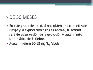 > DE 36 MESES
• En este grupo de edad, si no existen antecedentes de
  riesgo y la exploración física es normal, la actitud
  será de observación de la evolución y tratamiento
  sintomático de la fiebre.
• Acetaminofem 10-15 mg/kg/dosis
 
