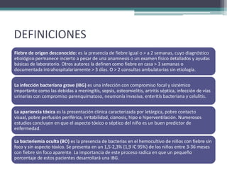 DEFINICIONES
Fiebre de origen desconocido: es la presencia de fiebre igual o > a 2 semanas, cuyo diagnóstico
etiológico permanece incierto a pesar de una anamnesis o un examen físico detallados y ayudas
básicas de laboratorio. Otros autores la definen como fiebre en casa > 3 semanas o
documentada intrahospitalariamente > 3 días. O > 2 consultas ambulatorias sin etiología.


La infección bacteriana grave (IBG) es una infección con compromiso focal y sistémico
importante como las debidas a meningitis, sepsis, osteomielitis, artritis séptica, infección de vías
urinarias con compromiso parenquimatoso, neumonía invasiva, enteritis bacteriana y celulitis.


La apariencia tóxica es la presentación clínica caracterizada por letárgica, pobre contacto
visual, pobre perfusión periférica, irritabilidad, cianosis, hipo o hiperventilación. Numerosos
estudios concluyen en que el aspecto tóxico o séptico del niño es un buen predictor de
enfermedad.

La bacteriemia oculta (BO) es la presencia de bacterias en el hemocultivo de niños con fiebre sin
foco y sin aspecto tóxico. Se presenta en un 1,5-2,3% (1,9 IC 95%) de los niños entre 3-36 meses
con fiebre sin foco aparente. La importancia de este proceso radica en que un pequeño
porcentaje de estos pacientes desarrollará una IBG.
 