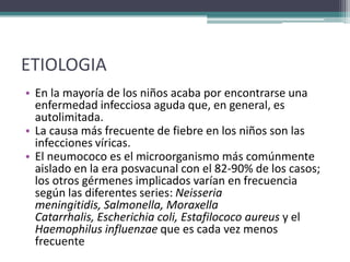 ETIOLOGIA
• En la mayoría de los niños acaba por encontrarse una
  enfermedad infecciosa aguda que, en general, es
  autolimitada.
• La causa más frecuente de fiebre en los niños son las
  infecciones víricas.
• El neumococo es el microorganismo más comúnmente
  aislado en la era posvacunal con el 82-90% de los casos;
  los otros gérmenes implicados varían en frecuencia
  según las diferentes series: Neisseria
  meningitidis, Salmonella, Moraxella
  Catarrhalis, Escherichia coli, Estafilococo aureus y el
  Haemophilus influenzae que es cada vez menos
  frecuente
 