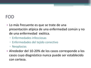 FOD
• Lo más frecuente es que se trate de una
  presentación atípica de una enfermedad común y no
  de una enfermedad exótica.
  ▫ Enfermedades infecciosas
  ▫ Enfermedades del tejido conectivo
  ▫ Neoplasias
• Alrededor del 10-20% de los casos corresponde a los
  casos cuyo diagnóstico nunca puede ser establecido
  con certeza.
 