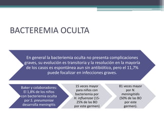 BACTEREMIA OCULTA

     En general la bacteriemia oculta no presenta complicaciones
    graves, su evolución es transitoria y la resolución en la mayoría
     de los casos es espontánea aun sin antibiótico, pero el 11,7%
                 puede focalizar en infecciones graves.


  Baker y colaboradores:        15 veces mayor           81 veces mayor
    El 1,8% de los niños         para niños con               por N.
                                bacteriemia por           meningitidis
  con bacteriemia oculta       H. influenzae (15-        (50% de las BO
    por S. pneumoniae            25% de las BO               por este
   desarrolla meningitis       por este germen)             germen).
 
