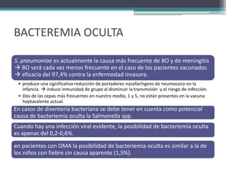 BACTEREMIA OCULTA

S. pneumoniae es actualmente la causa más frecuente de BO y de meningitis
 BO será cada vez menos frecuente en el caso de los pacientes vacunados
 eficacia del 97,4% contra la enfermedad invasora.
 • produce una significativa reducción de portadores nasofaríngeos de neumococo en la
   infancia.  induce inmunidad de grupo al disminuir la transmisión y el riesgo de infección.
 • Dos de las cepas más frecuentes en nuestro medio, 1 y 5, no están presentes en la vacuna
   heptavalente actual.
En casos de disentería bacteriana se debe tener en cuenta como potencial
causa de bacteriemia oculta la Salmonella spp.
Cuando hay una infección viral evidente, la posibilidad de bacteriemia oculta
es apenas del 0,2-0,6%.

en pacientes con OMA la posibilidad de bacteriemia oculta es similar a la de
los niños con fiebre sin causa aparente (1,5%).
 