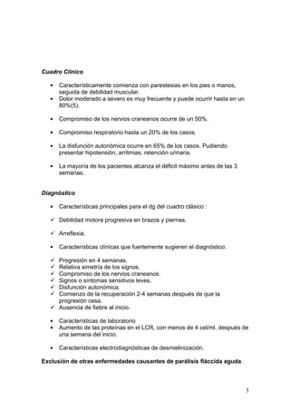 Cuadro Clínico

   •   Característicamente comienza con parestesias en los pies o manos,
       seguida de debilidad muscular.
   •   Dolor moderado a severo es muy frecuente y puede ocurrir hasta en un
       80%(5).

   •   Compromiso de los nervios craneanos ocurre de un 50%.

   •   Compromiso respiratorio hasta un 20% de los casos.

   •   La disfunción autonómica ocurre en 65% de los casos. Pudiendo
       presentar hipotensión, arritmias, retención urinaria.

   •   La mayoría de los pacientes alcanza el déficit máximo antes de las 3
       semanas.


Diagnóstico

   •   Características principales para el dg del cuadro clásico :

    Debilidad motora progresiva en brazos y piernas.

    Arreflexia.

   •   Características clínicas que fuertemente sugieren el diagnóstico:

    Progresión en 4 semanas.
    Relativa simetría de los signos.
    Compromiso de los nervios craneanos.
    Signos o síntomas sensitivos leves.
    Disfunción autonómica.
    Comienzo de la recuperación 2-4 semanas después de que la
     progresión cesa.
    Ausencia de fiebre al inicio.

   •   Características de laboratorio
   •   Aumento de las proteínas en el LCR, con menos de 4 cel/ml. después de
       una semana del inicio.

   •   Características electrodiagnósticas de desmielinización.

Exclusión de otras enfermedades causantes de parálisis fláccida aguda.



                                                                              3
 