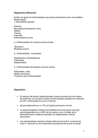 Diagnóstico Diferencial

Existe una gama de enfermedades que puden presentarse como una parálisis
flácida aguda:
1.-Neuropatías agudas:

Porfirias
Neuropatía del paciente crítico
Difteria
Toxinas
Vasculitis
Enfermedad de Lyme

2.- Enfermedades de la placa neuromuscular:

Botulismo
Miastenia Gravis

3.- Enfermedades musculares:

Hipokalemia e hipofosfatemia.
Polimiositis
Rabdomiolisis

4.- Enfermedades del sistema nervioso central

Poliomielitis, rabia
Mielitis transversa
Trombosis de la Arteria Basilar




Diagnóstico


   •   El examen del líquido cefalorraquídeo muestra aumento de los niveles
       de proteínas con recuento celular normal (excepto aquellos con infección
       por HIV, enfermedad de Lyme y linfoma).

   •   Aproximadamente en un 10% el líquido permanece normal.

   •   La electromiografía muestra anormalidad de la conducción nerviosa
       aproximadamente en un 90% de los casos y son un reflejo de la
       desmielinización multifocal asociado con degeneración axonal
       secundaria.

   •   Las características mayores incluyen latencia de onda F, ausencia de
       onda F, reducción en el componente de potencial de acción muscular


                                                                              4
 