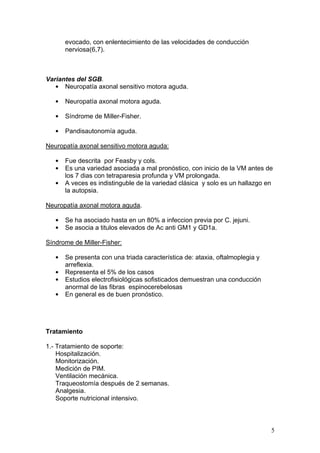 evocado, con enlentecimiento de las velocidades de conducción
       nerviosa(6,7).



Variantes del SGB.
   • Neuropatía axonal sensitivo motora aguda.

   •   Neuropatía axonal motora aguda.

   •   Síndrome de Miller-Fisher.

   •   Pandisautonomía aguda.

Neuropatía axonal sensitivo motora aguda:

   •   Fue descrita por Feasby y cols.
   •   Es una variedad asociada a mal pronóstico, con inicio de la VM antes de
       los 7 dias con tetraparesia profunda y VM prolongada.
   •   A veces es indistinguble de la variedad clásica y solo es un hallazgo en
       la autopsia.

Neuropatía axonal motora aguda.

   •   Se ha asociado hasta en un 80% a infeccion previa por C. jejuni.
   •   Se asocia a titulos elevados de Ac anti GM1 y GD1a.

Síndrome de Miller-Fisher:

   •   Se presenta con una triada característica de: ataxia, oftalmoplegia y
       arreflexia.
   •   Representa el 5% de los casos
   •   Estudios electrofisiológicas sofisticados demuestran una conducción
       anormal de las fibras espinocerebelosas
   •   En general es de buen pronóstico.




Tratamiento

1.- Tratamiento de soporte:
    Hospitalización.
    Monitorización.
    Medición de PIM.
    Ventilación mecánica.
    Traqueostomía después de 2 semanas.
    Analgesia.
    Soporte nutricional intensivo.



                                                                               5
 