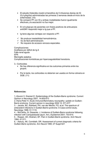 •   El estudio Holandés mostró el beneficio de 5 infusiones diarias de IG
       (0,4 g/kg/día) administradas las primeras 2 semanas desde el inicio de la
       enfermedad. (10)
   •   Se comparó PF con IG y ambas modalidades fueron igualmente
       efectivas y la asociación no fue mejor.

   •   En el subgrupo de pacientes con títulos positivos de anticuerpos
       antiGM1 respondió mejor a Ig que a PF.

   •   Ig tiene algunas ventajas con respecto a PF:

    No produce inestabilidad hemodinámica.
    Es de fácil administración.
    No requiere de accesos venosos especiales.

Complicaciones:
Anafilaxia por déficit de Ig A
Falla renal aguda
EPA
Meningitis aséptica
Complicaciones trombóticas por hipercoagulabilidad transitoria.

3.- Corticoides
    • No hay diferencia significativa en los outcomes primarios entre los
       grupos.

   •   Por lo tanto, los corticoides no deberían ser usados en forma rutinaria en
       SGB. (11)




Referencias:

1.-Govoni V, Granieri E. Epidemiology of the Guillain-Barre syndrome. Current
Opinion in Neurology 2001, 14:605-613
2.-Hans-Peter H. Acute immunoinflammatory neuropathy: update on Guillain-
Barré síndrome. Current opinion in neurology 2002 15: 571-577
3. - Jacobs, BC, Rothbart, PH, van der Meche, FG, et al. The spectrum of
antecedent infections in Guillain-Barré syndrome: A Case-control study.
Neurology 1998; 51:1110.
4. - McCarthy, N, Giesecke, J. Incidence of Guillain-Barre syndrome following
infection with Campylobacter jejuni. Am J Epidemiol 2001; 153:610.
5. - Ropper, AH, Shahani, BT. Pain in Guillain-Barré syndrome. Arch Neurol
1984; 41:511.
6. - Asbury, AK, Cornblath, DR. Assessment of current diagnostic criteria for
Guillain-Barre syndrome. Ann Neurol 1990; 27 Suppl:S21



                                                                                8
 