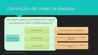 Disminución del conteo de plaquetas
Otros autores sugieren que el síndrome HELLP requiere
una concentración inferior a 100,000 plaquetas/UL
definido como
HELLP clase-tipo 1 el conteo plaquetario es ≤ 50,000/UL
HELLP clase-tipo 2
con concentraciones de plaquetas entre 50,000 y
100,000/UL
HELLP clase-tipo 3
cuando las plaquetas se encuentran entre 100,000 y ≤
150,000/ UL
Síndrome HELLP Ginecol Obstet Mex 2015;83:48-57
 