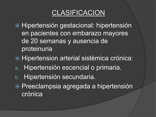 CLASIFICACION
 Hipertensión gestacional: hipertensión
  en pacientes con embarazo mayores
  de 20 semanas y ausencia de
  proteinuria
 Hipertension arterial sistémica crónica:
a. Hipertensión escencial o primaria.
b. Hipertensión secundaria.
 Preeclampsia agregada a hipertensión
  crónica
 