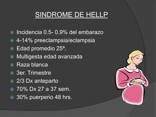 SINDROME DE HELLP

   Incidencia 0.5- 0.9% del embarazo
   4-14% preeclampsia/eclampsia
   Edad promedio 25ª.
   Multigesta edad avanzada
   Raza blanca
   3er. Trimestre
   2/3 Dx anteparto
   70% Dx 27 a 37 sem.
   30% puerperio 48 hrs.
 