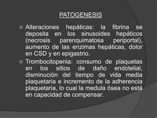 PATOGENESIS

 Alteraciones hepáticas: la fibrina se
  deposita en los sinusoides hepáticos
  (necrosis    parenquimatosa      periportal),
  aumento de las enzimas hepáticas, dolor
  en CSD y en epigastrio.
 Trombocitopenia: consumo de plaquetas
  en los sitios de daño endotelial,
  disminución del tiempo de vida media
  plaquetaria e incremento de la adherencia
  plaquetaria, lo cual la medula ósea no está
  en capacidad de compensar.
 