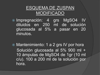 ESQUEMA DE ZUSPAN
            MODIFICADO
   Impregnación: 4 grs MgSO4 IV
    diluidos en 250 ml de solución
    glucosada al 5% a pasar en 20
    minutos.

   Mantenimiento: 1 a 2 grs IV por hora
    Solución glucosada al 5% 900 ml +
    10 ámpulas de MgSO4 de 1gr (10 ml
    c/u). 100 a 200 ml de la solución por
    hora.
 