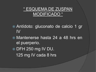 “ ESQUEMA DE ZUSPAN
         MODIFICADO “

 Antídoto:   gluconato de calcio 1 gr
  IV
 Mantenerse hasta 24 a 48 hrs en
  el puerperio.
 DFH 250 mg IV DU.
  125 mg IV cada 8 hrs
 