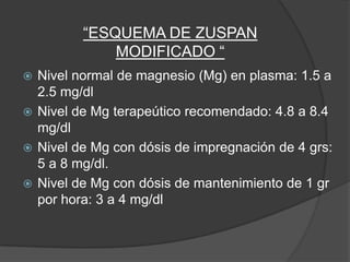 “ESQUEMA DE ZUSPAN
             MODIFICADO “
 Nivel normal de magnesio (Mg) en plasma: 1.5 a
  2.5 mg/dl
 Nivel de Mg terapeútico recomendado: 4.8 a 8.4
  mg/dl
 Nivel de Mg con dósis de impregnación de 4 grs:
  5 a 8 mg/dl.
 Nivel de Mg con dósis de mantenimiento de 1 gr
  por hora: 3 a 4 mg/dl
 