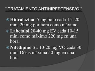 “ TRATAMIENTO ANTIHIPERTENSIVO “

 Hidralazina  5 mg bolo cada 15- 20
  min, 20 mg por hora como máximo.
 Labetalol 20-40 mg EV cada 10-15
  min, como máximo 220 mg en una
  hora.
 Nifedipino SL 10-20 mg VO cada 30
  min. Dósis máxima 50 mg en una
  hora
 