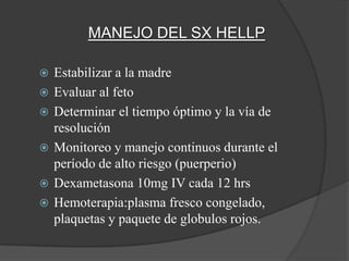 MANEJO DEL SX HELLP

   Estabilizar a la madre
   Evaluar al feto
   Determinar el tiempo óptimo y la vía de
    resolución
   Monitoreo y manejo continuos durante el
    período de alto riesgo (puerperio)
   Dexametasona 10mg IV cada 12 hrs
   Hemoterapia:plasma fresco congelado,
    plaquetas y paquete de globulos rojos.
 