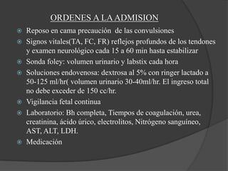 ORDENES A LA ADMISION
   Reposo en cama precaución de las convulsiones
   Signos vitales(TA, FC, FR) reflejos profundos de los tendones
    y examen neurológico cada 15 a 60 min hasta estabilizar
   Sonda foley: volumen urinario y labstix cada hora
   Soluciones endovenosa: dextrosa al 5% con ringer lactado a
    50-125 ml/hr( volumen urinario 30-40ml/hr. El ingreso total
    no debe exceder de 150 cc/hr.
   Vigilancia fetal continua
   Laboratorio: Bh completa, Tiempos de coagulación, urea,
    creatinina, ácido úrico, electrolitos, Nitrógeno sanguíneo,
    AST, ALT, LDH.
   Medicación
 