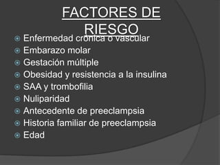 FACTORES DE
             RIESGO
 Enfermedad crónica o vascular
 Embarazo molar
 Gestación múltiple
 Obesidad y resistencia a la insulina
 SAA y trombofilia
 Nuliparidad
 Antecedente de preeclampsia
 Historia familiar de preeclampsia
 Edad
 