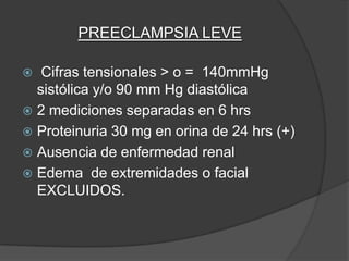 PREECLAMPSIA LEVE

  Cifras tensionales > o = 140mmHg
  sistólica y/o 90 mm Hg diastólica
 2 mediciones separadas en 6 hrs
 Proteinuria 30 mg en orina de 24 hrs (+)
 Ausencia de enfermedad renal
 Edema de extremidades o facial
  EXCLUIDOS.
 