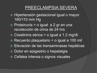 PREECLAMPSIA SEVERA
   Hipertensión gestacional igual o mayor
    160/110 mm Hg
   Proteinuria > o igual a 2 gr en una
    recolección de orina de 24 hrs
   Creatinina sérica > o igual a 1.2 mg/dl
   Recuento plaquetario < o igual a 100 mil
   Elevación de las transaminasas hepáticas
   Dolor en epigastrio o hepatalgia
   Cefalea intensa o signos visuales
 