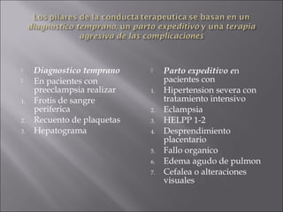     Diagnostico temprano        Parto expeditivo en
    En pacientes con             pacientes con
     preeclampsia realizar   1.   Hipertension severa con
1.   Frotis de sangre             tratamiento intensivo
     periferica              2.   Eclampsia
2.   Recuento de plaquetas   3.   HELPP 1-2
3.   Hepatograma             4.   Desprendimiento
                                  placentario
                             5.   Fallo organico
                             6.   Edema agudo de pulmon
                             7.   Cefalea o alteraciones
                                  visuales
 