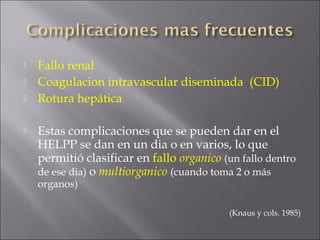    Fallo renal
   Coagulacion intravascular diseminada (CID)
   Rotura hepática

   Estas complicaciones que se pueden dar en el
    HELPP se dan en un dia o en varios, lo que
    permitió clasificar en fallo organico (un fallo dentro
    de ese dia) o multiorganico (cuando toma 2 o más
    organos)

                                            (Knaus y cols. 1985)
 
