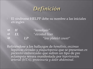    El síndrome HELPP debe su nombre a las iniciales
    en ingles

     H           "hemolysis“
     EL          "elevated liver
           LP           "low platelet count“

Refiriéndose a los hallazgos de hemólisis, enzimas
  hepáticas elevadas y plaquetopenia que se presentan en
  pacientes embarazadas que sufren un tipo de pre
  eclampsia severa manifestada por hipertensión
  arterial (HTA), proteinuria y dolor abdominal.
 