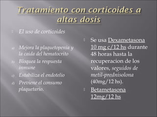     El uso de corticoides
                                    Se usa Dexametasona
a)   Mejora la plaquetopenia y       10 mg c/12 hs durante
     la caida del hematocrito        48 horas hasta la
b)   Bloquea la respuesta            recuperacion de los
     inmune                          valores, seguidos de
c)   Estabiliza el endotelio         metil-prednisolona
d)   Previene el consumo             (40mg/12 hs).
     plaquetario.                   Betametasona
                                     12mg/12 hs
 