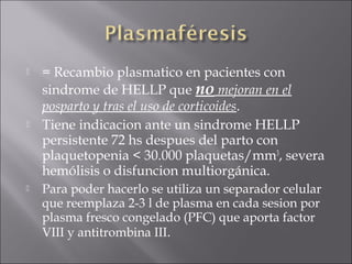    = Recambio plasmatico en pacientes con
    sindrome de HELLP que no mejoran en el
    posparto y tras el uso de corticoides.
   Tiene indicacion ante un sindrome HELLP
    persistente 72 hs despues del parto con
    plaquetopenia < 30.000 plaquetas/mm3, severa
    hemólisis o disfuncion multiorgánica.
   Para poder hacerlo se utiliza un separador celular
    que reemplaza 2-3 l de plasma en cada sesion por
    plasma fresco congelado (PFC) que aporta factor
    VIII y antitrombina III.
 