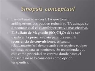    Las embarazadas con HTA que toman
    antihipertensivos pueden reducir su TA aunque se
    desconoce cual es el antihipertensivo mas efectivo.
   El Sulfato de Magnesio (SO4·7H2O) debe ser
    usado en la preeclampsia para prevenir la
    recurrencia de convulsiones, es barato,
    relativamente facil de conseguir y no requiere equipos
    sofisticados para su monitoreo. Se recomienda que
    este como prioridad en centros donde hasta el
    presente no se lo considera como opcion
    terapeutica.
 