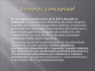    Es una grave complicacion de la HTA durante el
    embarazo. La evolucion obstetrica de estas mujeres
    requiere un correcto diagnostico precoz, evaluacion
    perinatal con adecuada interrupcion del embarazo y
    con terapia agresiva posparto en unidad de alta
    complejidad, ya que un 50 % de estas pacientes
    presentan fallas multiorganicas.
   Aunque la causal de la preeclampsia no fue dilucidada
    claramente, se sabe que hay factores geneticos,
    placentarios, inmunitarios y respuesta vascular materna
    que determinan una inadecuada perfusion placentaria y
    a la disfuncion placentaria que conducen a cambios
    secundarios (agregacion plaquetaria y vasoconstricción),
    responsables de la signosintomatología.
 