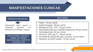 10
PRESENTACIÓN INICIAL
Enfermedad febril aguda o
subaguda asociada con
afectación de múltiples órganos.
• Fiebre - 95 por ciento
• Esplenomegalia - 89 por ciento
• Bicitopenia (GR – PLT) - 92 por ciento
• Hipertrigliceridemia o hipofibrinogenemia: 90 por ciento
• Hemofagocitosis: 82 por ciento
• Ferritina> 500 mcg / L - 94 por ciento
• Actividad de células NK baja / ausente: 71 por ciento
• Elevación de CD25 soluble - 97 por ciento
HLH-2004
INFECCIONES COMUNES,
FIEBRE DE ORIGEN
DESCONOCIDO, HEPATITIS
O ENCEFALITIS
• Kenneth L McClain, Olive Eckstein. Clinical features and diagnosis of hemophagocytic lymphohistiocytosis. UpToDate. 2021
 
