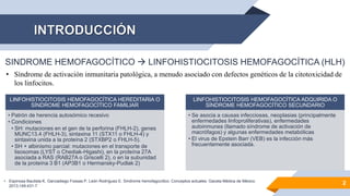 SINDROME HEMOFAGOCÍTICO  LINFOHISTIOCITOSIS HEMOFAGOCÍTICA (HLH)
• Síndrome de activación inmunitaria patológica, a menudo asociado con defectos genéticos de la citotoxicidad de
los linfocitos.
LINFOHISTIOCITOSIS HEMOFAGOCÍTICA HEREDITARIA O
SÍNDROME HEMOFAGOCÍTICO FAMILIAR
• Patrón de herencia autosómico recesivo
• Condiciones
• SH: mutaciones en el gen de la perforina (FHLH-2), genes
MUNC13.4 (FHLH-3), sintaxina 11 (STX11 o FHLH-4) y
sintaxina unida a la proteína 2 (STXBP2 o FHLH-5).
• SH + albinismo parcial: mutaciones en el transporte de
lisosomas (LYST o Chediak-Higashi), en la proteína 27A
asociada a RAS (RAB27A o Griscelli 2), o en la subunidad
de la proteína 3 B1 (AP3B1 o Hermansky-Pudlak 2)
LINFOHISTIOCITOSIS HEMOFAGOCÍTICA ADQUIRIDA O
SÍNDROME HEMOFAGOCÍTICO SECUNDARIO
• Se asocia a causas infecciosas, neoplasias (principalmente
enfermedades linfoproliferativas), enfermedades
autoinmunes (llamado síndrome de activación de
macrófagos) y algunas enfermedades metabólicas
• El virus de Epstein Barr (VEB) es la infección más
frecuentemente asociada.
2
• Espinosa Bautista K, Garciadiego Fossas P, León Rodríguez E. Síndrome hemofagocítico. Conceptos actuales. Gaceta Médica de México.
2013;149:431-7
 