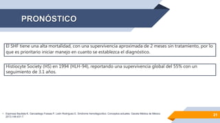 21
El SHF tiene una alta mortalidad, con una supervivencia aproximada de 2 meses sin tratamiento, por lo
que es prioritario iniciar manejo en cuanto se establezca el diagnóstico.
Histiocyte Society (HS) en 1994 (HLH-94), reportando una supervivencia global del 55% con un
seguimiento de 3.1 años.
• Espinosa Bautista K, Garciadiego Fossas P, León Rodríguez E. Síndrome hemofagocítico. Conceptos actuales. Gaceta Médica de México.
2013;149:431-7
 